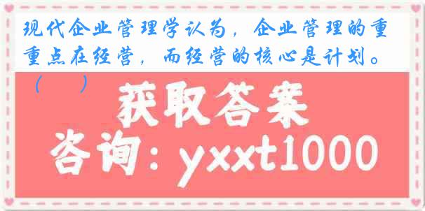 现代企业管理学认为，企业管理的重点在经营，而经营的核心是计划。（      ）