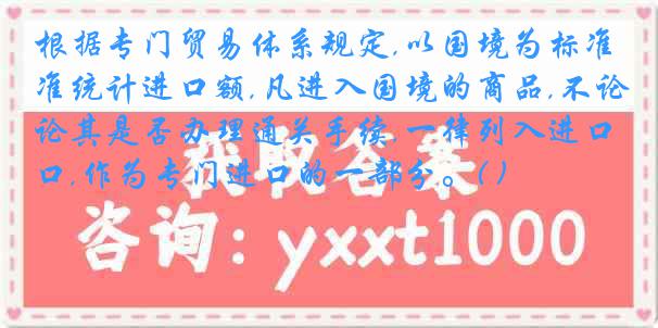 根据专门贸易体系规定,以国境为标准统计进口额,凡进入国境的商品,不论其是否办理通关手续,一律列入进口,作为专门进口的一部分。( )