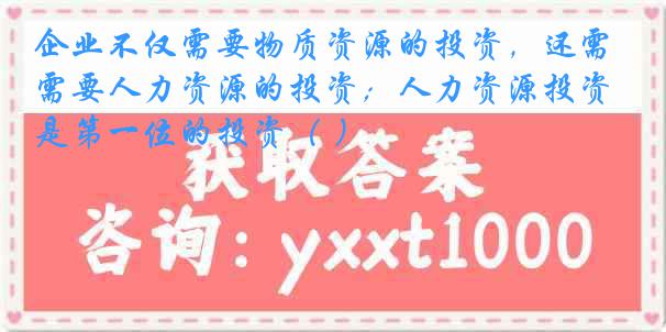 企业不仅需要物质资源的投资，还需要人力资源的投资；人力资源投资是第一位的投资（ ）
