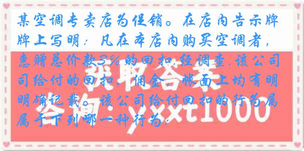 某空调专卖店为促销。在店内告示牌上写明：凡在本店内购买空调者，惠赠总价款3％的回扣.经调查,该公司给付的回扣、佣金，帐面上均有明确记载。该公司给付回扣的行为属于下列哪一种行为: