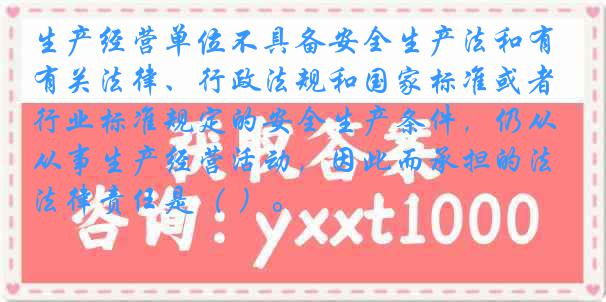 生产经营单位不具备安全生产法和有关法律、行政法规和国家标准或者行业标准规定的安全生产条件，仍从事生产经营活动，因此而承担的法律责任是（ ）。