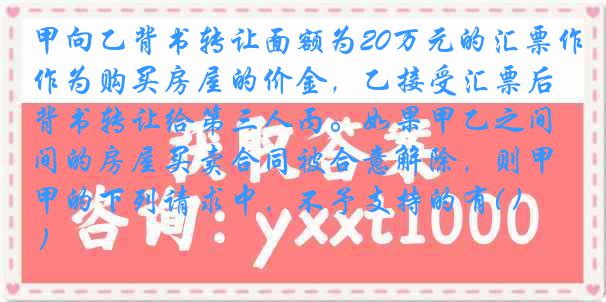 甲向乙背书转让面额为20万元的汇票作为购买房屋的价金，乙接受汇票后背书转让给第三人丙。如果甲乙之间的房屋买卖合同被合意解除，则甲的下列请求中，不予支持的有( )