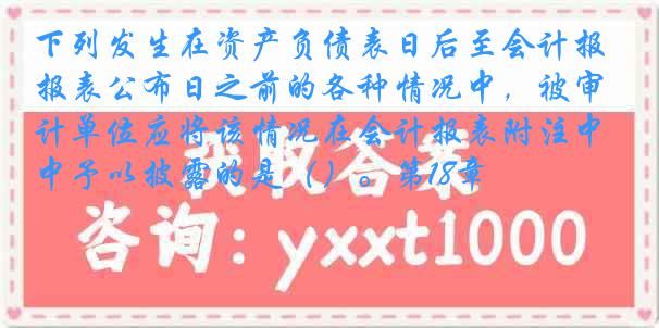 下列发生在资产负债表日后至会计报表公布日之前的各种情况中，被审计单位应将该情况在会计报表附注中予以披露的是（）。第18章