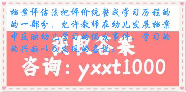 档案评估法把评价统整成学习历程的一部分，允许教师在幼儿发展档案中反映幼儿学习的偶发事件、学习的兴趣以及发现的喜悦。