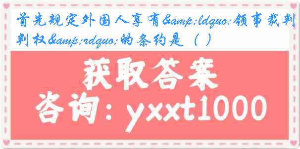 首先规定外国人享有&ldquo;领事裁判权&rdquo;的条约是（ ）