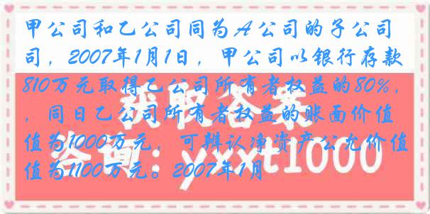 甲公司和乙公司同为Ａ公司的子公司，2007年1月1日，甲公司以银行存款810万元取得乙公司所有者权益的80%，同日乙公司所有者权益的账面价值为1000万元，可辨认净资产公允价值为1100万元。2007年1月