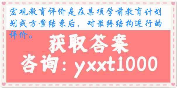 宏观教育评价是在某项学前教育计划或方案结束后，对最终结构进行的评价。