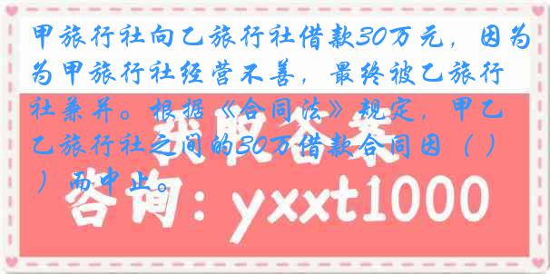 甲旅行社向乙旅行社借款30万元，因为甲旅行社经营不善，最终被乙旅行社兼并。根据《合同法》规定，甲乙旅行社之间的30万借款合同因（ ）而中止。