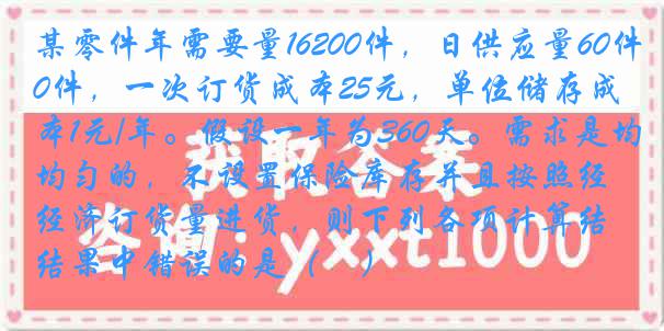 某零件年需要量16200件，日供应量60件，一次订货成本25元，单位储存成本1元/年。假设一年为360天。需求是均匀的，不设置保险库存并且按照经济订货量进货，则下列各项计算结果中错误的是（　）