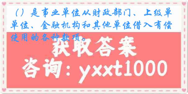 （）是事业单位从财政部门、上级单位、金融机构和其他单位借入有偿使用的各种款项。