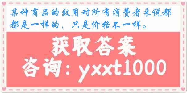 某种商品的效用对所有消费者来说都是一样的，只是价格不一样。