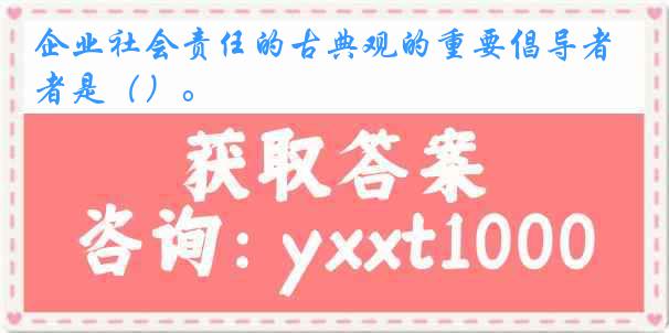 企业社会责任的古典观的重要倡导者是（）。