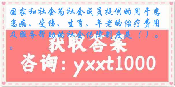 国家和社会为社会成员提供的用于患病、受伤、生育、年老的治疗费用及服务帮助的社会保障制度是（ ）。