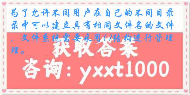 为了允许不同用户在自己的不同目录中可以建立具有相同文件名的文件，文件系统需要采用( )结构进行管理。