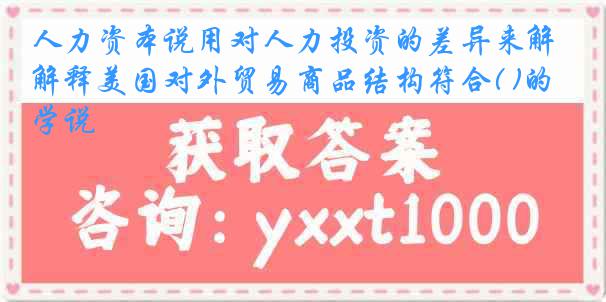 人力资本说用对人力投资的差异来解释美国对外贸易商品结构符合( )的学说