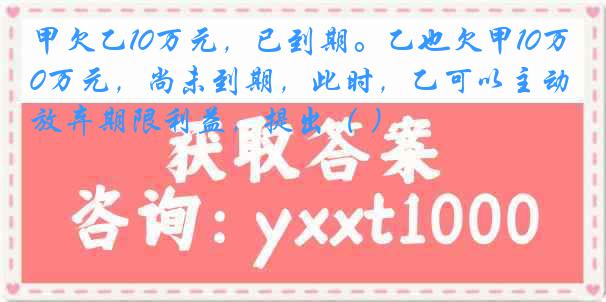 甲欠乙10万元，已到期。乙也欠甲10万元，尚未到期，此时，乙可以主动放弃期限利益，提出（ ）