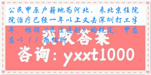 公民甲原户籍地为河北，来北京住院治疗已经一年以上又去深圳打工半年，根据《民法通则》的规定，甲应以（ ）为住所