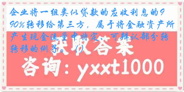 企业将一组类似贷款的应收利息的90%转移给第三方，属于将金融资产所产生现金流量中特定、可辨认部分转移的例子。（）