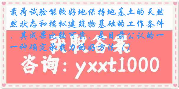载荷试验能较好地保持地基土的天然状态和模拟建筑物基础的工作条件，其成果比较可靠，是目前公认的一种确定承载力的好方法（）