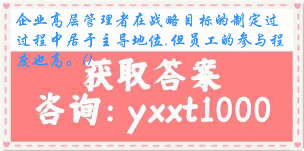 企业高层管理者在战略目标的制定过程中居于主导地位,但员工的参与程度也高。()
