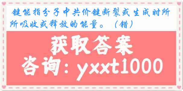  键能指分子中共价键断裂或生成时所吸收或释放的能量。（错）