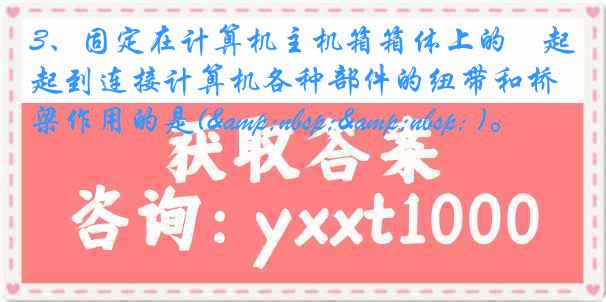 3、固定在计算机主机箱箱体上的﹑起到连接计算机各种部件的纽带和桥梁作用的是(&nbsp;&nbsp; )。