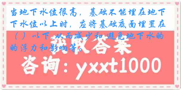 当地下水位很高，基础不能埋在地下水位以上时，应将基础底面埋置在（ ）以下,从而减少和 避免地下水的浮力和影响等。