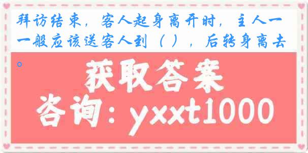 拜访结束，客人起身离开时，主人一般应该送客人到（ ），后转身离去。