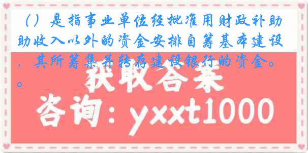 （）是指事业单位经批准用财政补助收入以外的资金安排自筹基本建设，其所筹集并转存建设银行的资金。