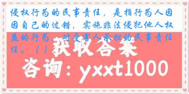 侵权行为的民事责任，是指行为人因自己的过错，实施非法侵犯他人权益的行为，对受害人承担的民事责任。（ ）