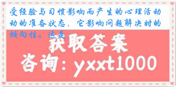 受经验与习惯影响而产生的心理活动的准备状态，它影响问题解决时的倾向性。这是：