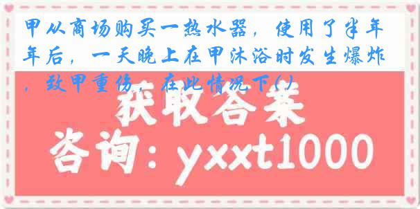 甲从商场购买一热水器，使用了半年后，一天晚上在甲沐浴时发生爆炸，致甲重伤，在此情况下( )