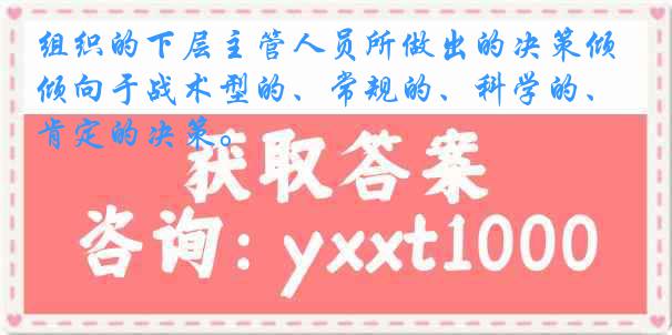 组织的下层主管人员所做出的决策倾向于战术型的、常规的、科学的、肯定的决策。