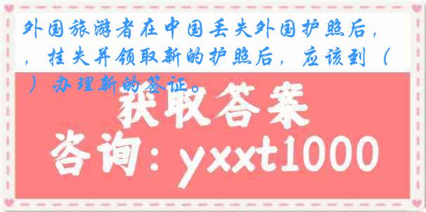 外国旅游者在中国丢失外国护照后，挂失并领取新的护照后，应该到（ ）办理新的签证。