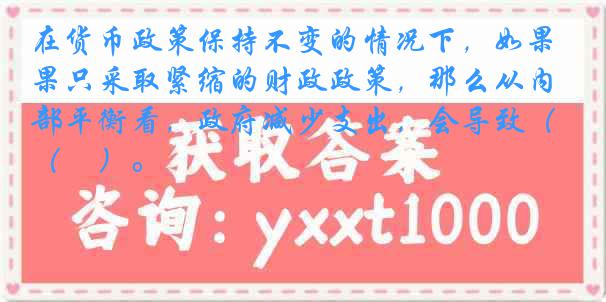 在货币政策保持不变的情况下，如果只采取紧缩的财政政策，那么从内部平衡看，政府减少支出，会导致（　）。