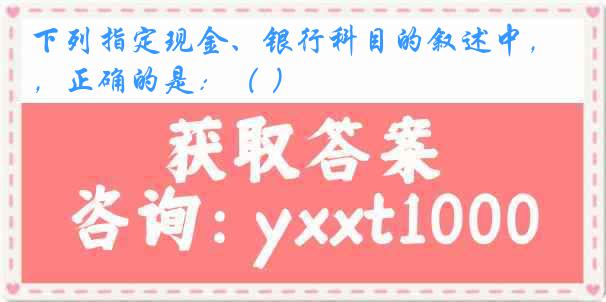 下列指定现金、银行科目的叙述中，正确的是：（ ）