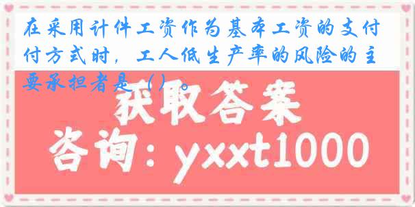 在采用计件工资作为基本工资的支付方式时，工人低生产率的风险的主要承担者是（）。