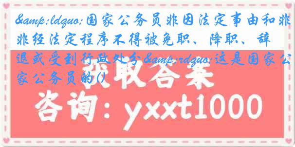 &ldquo;国家公务员非因法定事由和非经法定程序不得被免职、降职、辞退或受到行政处分&rdquo;这是国家公务员的()