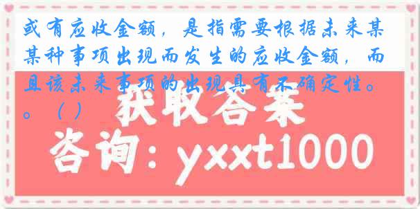 或有应收金额，是指需要根据未来某种事项出现而发生的应收金额，而且该未来事项的出现具有不确定性。（ ）