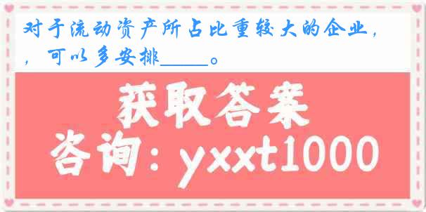 对于流动资产所占比重较大的企业，可以多安排____。