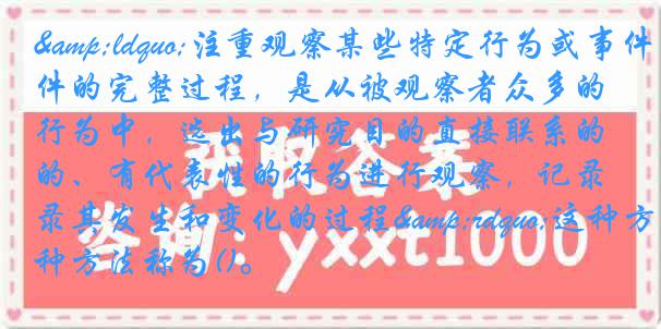 &ldquo;注重观察某些特定行为或事件的完整过程，是从被观察者众多的行为中，选出与研究目的直接联系的、有代表性的行为进行观察，记录其发生和变化的过程&rdquo;这种方法称为()。