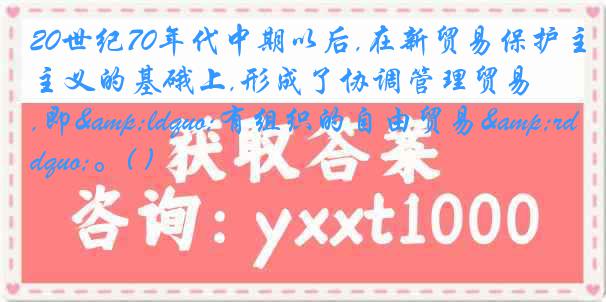 20世纪70年代中期以后,在新贸易保护主义的基硪上,形成了协调管理贸易,即&ldquo;有组织的自由贸易&rdquo;。( )