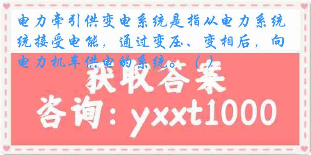 电力牵引供变电系统是指从电力系统接受电能，通过变压、变相后，向电力机车供电的系统。（ ）