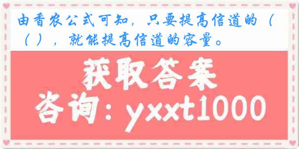 由香农公式可知，只要提高信道的（ ），就能提高信道的容量。