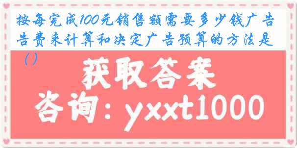 按每完成100元销售额需要多少钱广告费来计算和决定广告预算的方法是（）