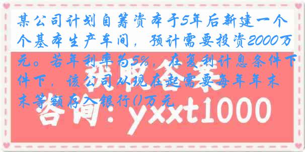 某公司计划自筹资本于5年后新建一个基本生产车间，预计需要投资2000万元。若年利率为5%，在复利计息条件下，该公司从现在起需要每年年末等额存入银行()万元