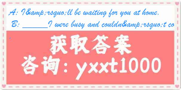 A: I&rsquo;ll be waiting for you at home. B: _____I were busy and couldn&rsquo;t come.