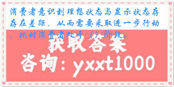 消费者意识到理想状态与显示状态存在差距，从而需要采取进一步行动，此时消费者处于（）阶段。