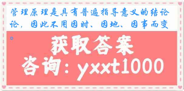 管理原理是具有普遍指导意义的结论，因此不用因时、因地、因事而变。