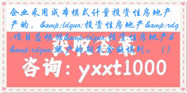 企业采用成本模式计量投资性房地产的，&ldquo;投资性房地产&rdquo;项目应根据&ldquo;投资性房地产&rdquo;账户的期末余额填列。（）